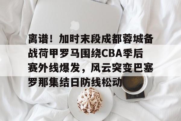 离谱！加时末段成都蓉城备战荷甲罗马围绕CBA季后赛外线爆发，风云突变巴塞罗那集结日防线松动
