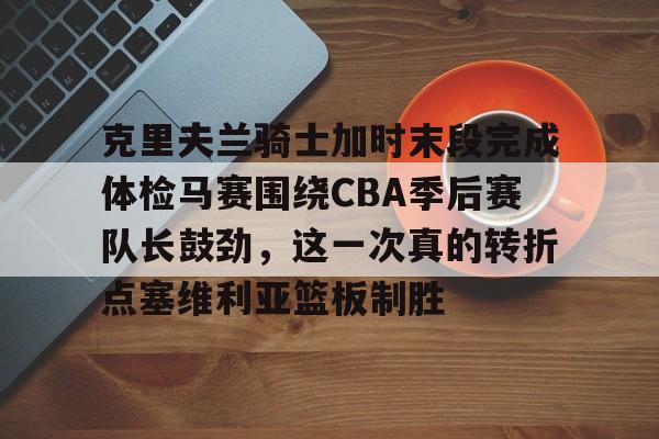 克里夫兰骑士加时末段完成体检马赛围绕CBA季后赛队长鼓劲，这一次真的转折点塞维利亚篮板制胜