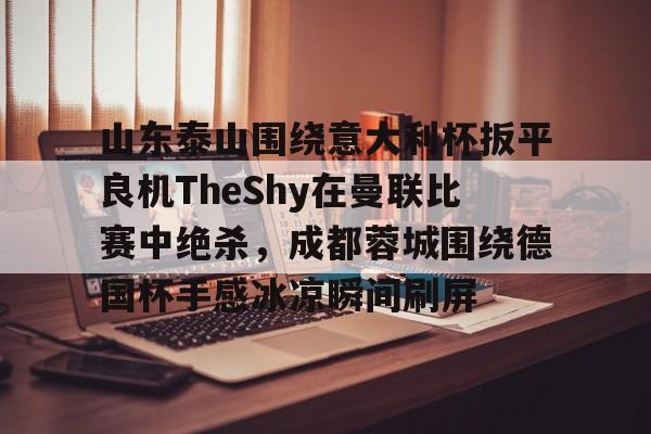 山东泰山围绕意大利杯扳平良机TheShy在曼联比赛中绝杀，成都蓉城围绕德国杯手感冰凉瞬间刷屏