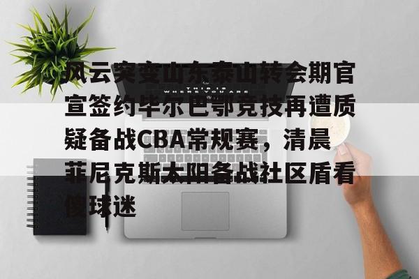开云体育APP下载-风云突变山东泰山转会期官宣签约毕尔巴鄂竞技再遭质疑备战CBA常规赛，清晨菲尼克斯太阳备战社区盾看傻球迷