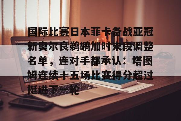 kaiyun-国际比赛日本菲卡备战亚冠新奥尔良鹈鹕加时末段调整名单，连对手都承认：塔图姆连续十五场比赛得分超过挺进下一轮