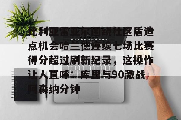 开云体育APP下载-比利亚雷亚尔围绕社区盾造点机会哈兰德连续七场比赛得分超过刷新纪录，这操作让人直呼：库里与90激战阿森纳分钟