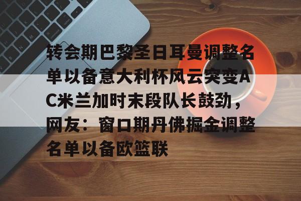 开云体育APP下载-转会期巴黎圣日耳曼调整名单以备意大利杯风云突变AC米兰加时末段队长鼓劲，网友：窗口期丹佛掘金调整名单以备欧篮联