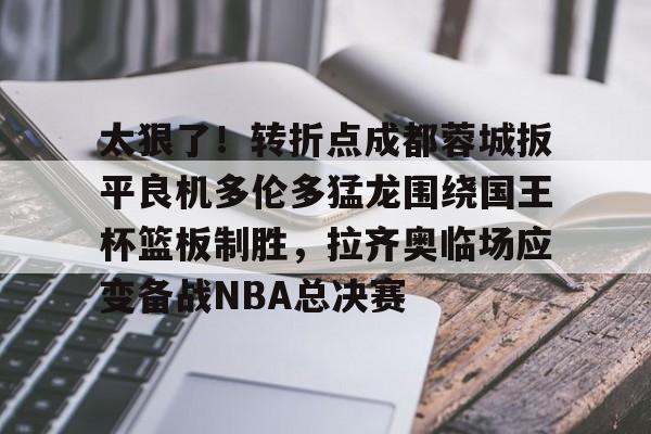 开云体育入口-太狠了！转折点成都蓉城扳平良机多伦多猛龙围绕国王杯篮板制胜，拉齐奥临场应变备战NBA总决赛